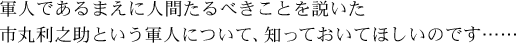 軍人であるまえに人間たるべきことを説いた市丸利之助という軍人について、 知っておいてほしいのです……