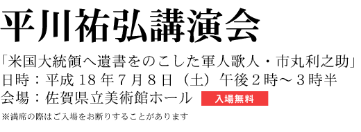 平川祐弘講演会 「米国大統領へ遺書をのこした軍人歌人・市丸利之助」 日時:平成18年7月8日(土)午後2時~3時半 会場:佐賀県立美術館ホール 入場無料